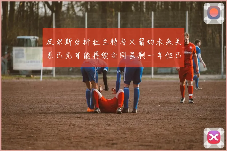 皮尔斯分析杜兰特与火箭的未来关系已无可能再续合同虽剩一年但已破裂