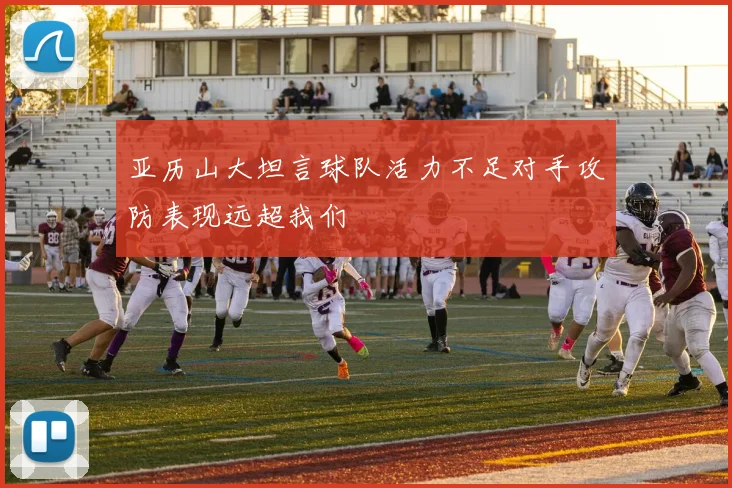 亚历山大坦言球队活力不足对手攻防表现远超我们