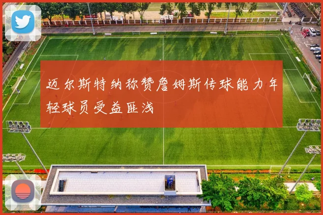 迈尔斯特纳称赞詹姆斯传球能力年轻球员受益匪浅