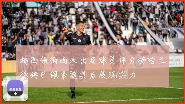 梅西领衔尚未出局球员评分榜哈兰德姆巴佩紧随其后展现实力