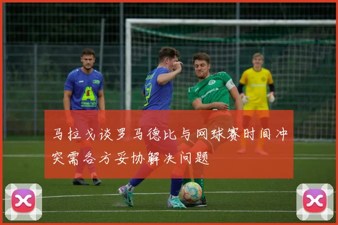马拉戈谈罗马德比与网球赛时间冲突需各方妥协解决问题