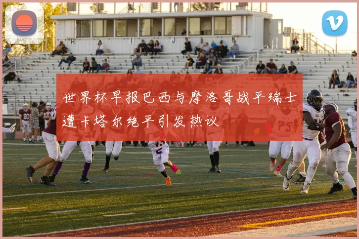 世界杯早报巴西与摩洛哥战平瑞士遭卡塔尔绝平引发热议
