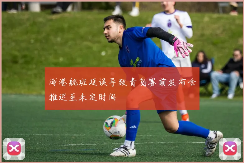 海港航班延误导致青岛赛前发布会推迟至未定时间