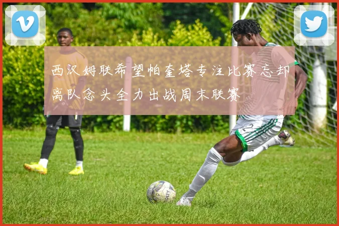 西汉姆联希望帕奎塔专注比赛忘却离队念头全力出战周末联赛