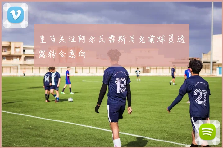 皇马关注阿尔瓦雷斯马竞前球员透露转会意向