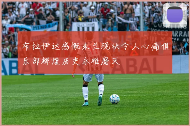 布拉伊达感慨米兰现状令人心痛俱乐部辉煌历史永难磨灭
