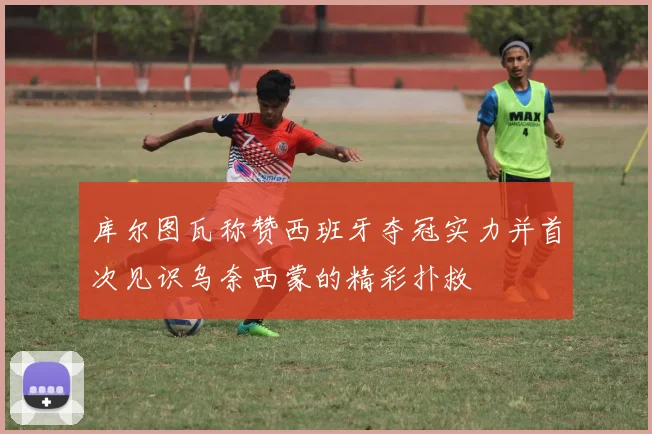 库尔图瓦称赞西班牙夺冠实力并首次见识乌奈西蒙的精彩扑救