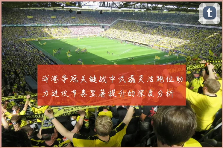 海港争冠关键战中武磊灵活跑位助力进攻节奏显著提升的深度分析