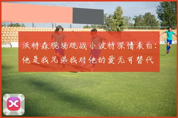 沃特森现场观战小波特深情表白：他是我兄弟我对他的爱无可替代