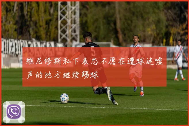 维尼修斯私下表态不愿在遭球迷嘘声的地方继续踢球