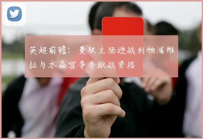 英超前瞻：曼联主场迎战利物浦维拉与水晶宫争夺欧战资格