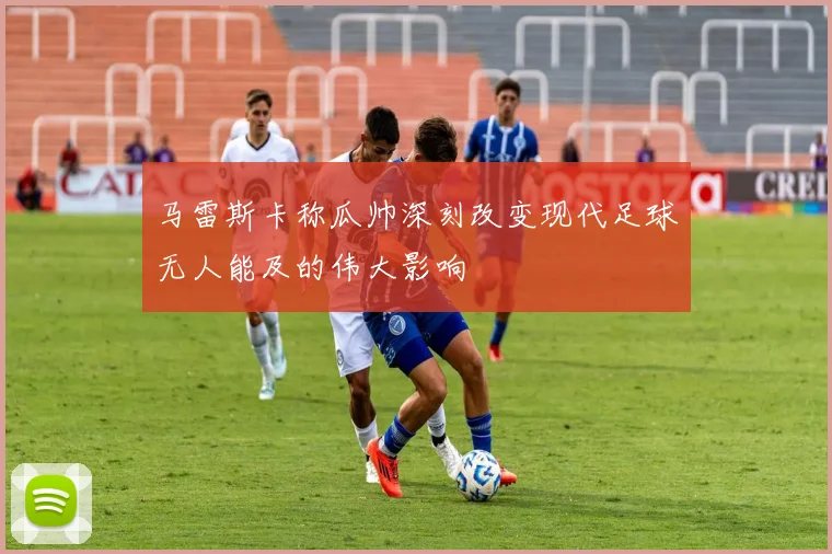 马雷斯卡称瓜帅深刻改变现代足球无人能及的伟大影响
