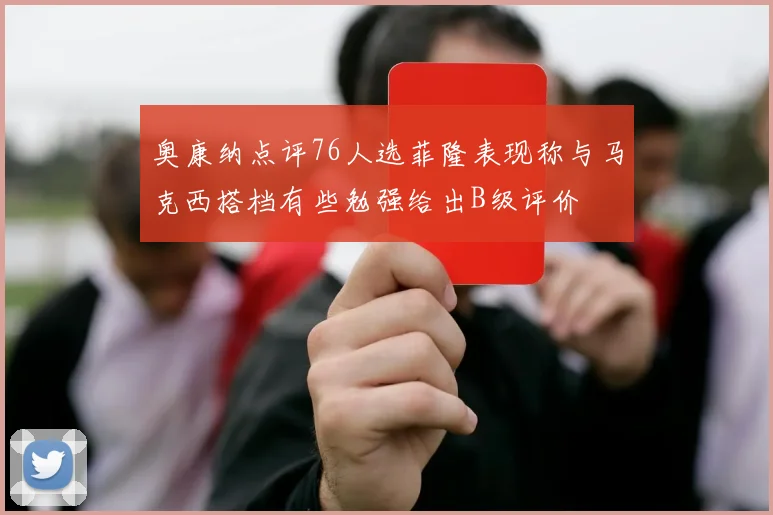 奥康纳点评76人选菲隆表现称与马克西搭档有些勉强给出B级评价