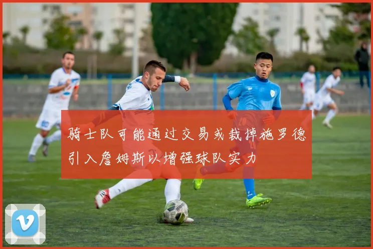 骑士队可能通过交易或裁掉施罗德引入詹姆斯以增强球队实力