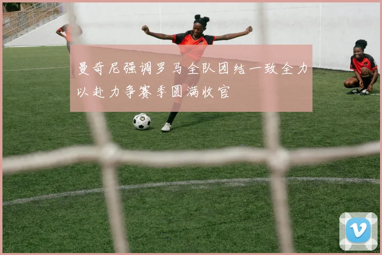 曼奇尼强调罗马全队团结一致全力以赴力争赛季圆满收官