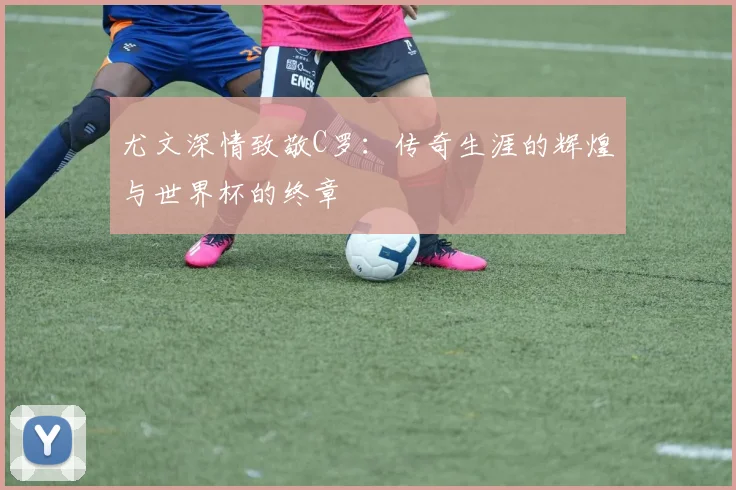 尤文深情致敬C罗：传奇生涯的辉煌与世界杯的终章