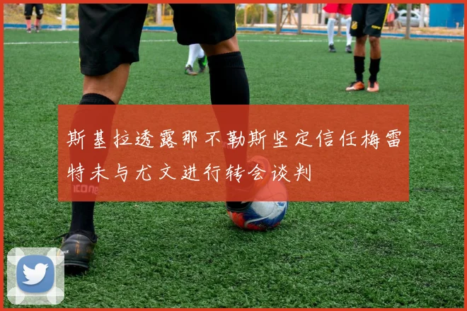 斯基拉透露那不勒斯坚定信任梅雷特未与尤文进行转会谈判