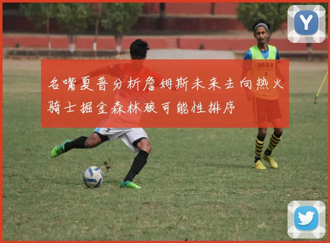 名嘴夏普分析詹姆斯未来去向热火骑士掘金森林狼可能性排序