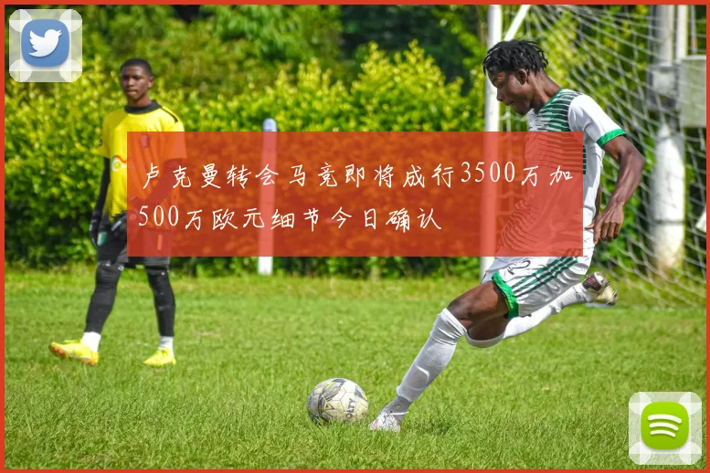 卢克曼转会马竞即将成行3500万加500万欧元细节今日确认