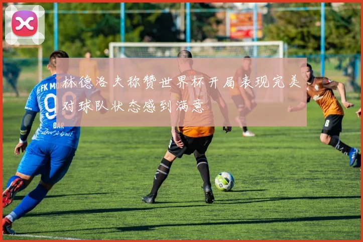 林德洛夫称赞世界杯开局表现完美对球队状态感到满意